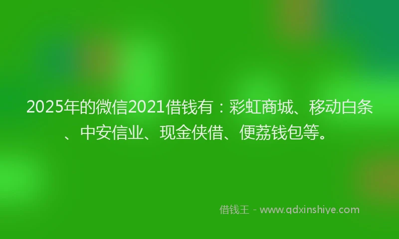 2025年的微信2021借钱有：彩虹商城、移动白条、中安信业、现金侠借、便荔钱包等。