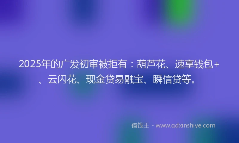 2025年的广发初审被拒有:葫芦花、速享钱包+、云闪花、现金贷易融宝、瞬信贷等。