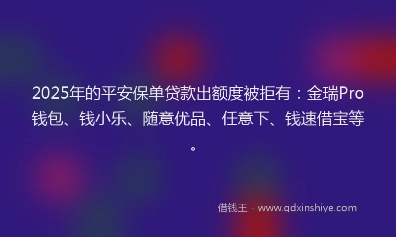2025年的平安保单贷款出额度被拒有：金瑞Pro钱包、钱小乐、随意优品、任意下、钱速借宝等。