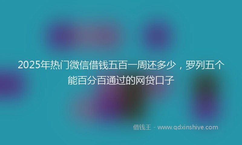 2025年热门微信借钱五百一周还多少，罗列五个能百分百通过的网贷口子