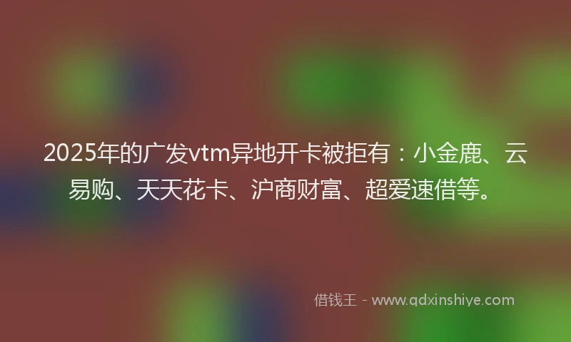 2025年的广发vtm异地开卡被拒有：小金鹿、云易购、天天花卡、沪商财富、超爱速借等。