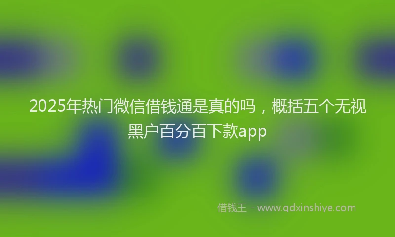 2025年热门微信借钱通是真的吗，概括五个无视黑户百分百下款app
