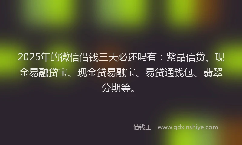 2025年的微信借钱三天必还吗有：紫晶信贷、现金易融贷宝、现金贷易融宝、易贷通钱包、翡翠分期等。