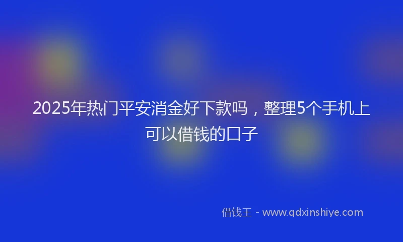 2025年热门平安消金好下款吗，整理5个手机上可以借钱的口子