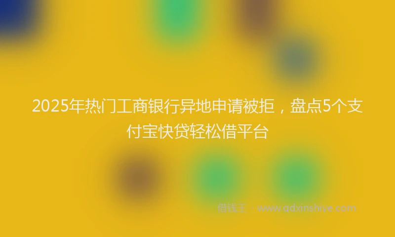 2025年热门工商银行异地申请被拒，盘点5个支付宝快贷轻松借平台