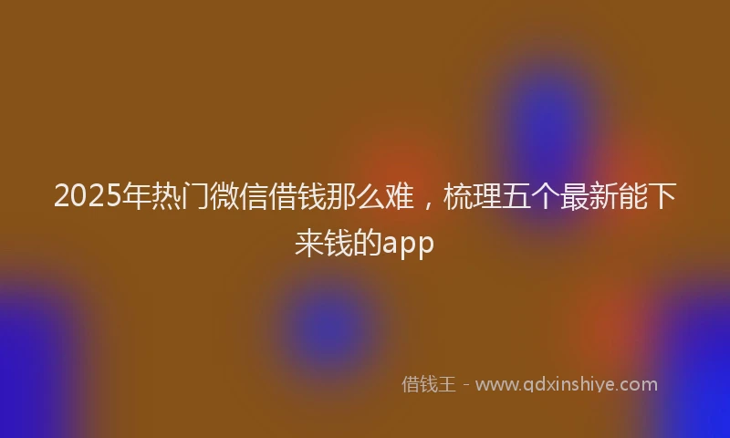 2025年热门微信借钱那么难，梳理五个最新能下来钱的app