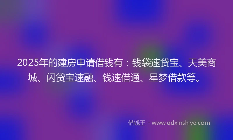 2025年的建房申请借钱有：钱袋速贷宝、天美商城、闪贷宝速融、钱速借通、星梦借款等。
