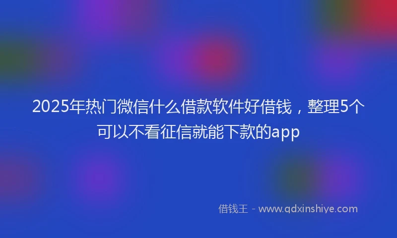 2025年热门微信什么借款软件好借钱，整理5个可以不看征信就能下款的app