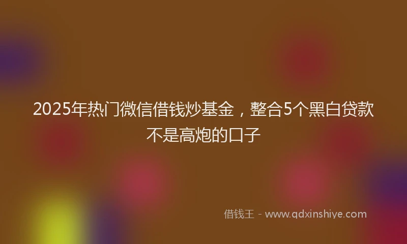 2025年热门微信借钱炒基金，整合5个黑白贷款不是高炮的口子