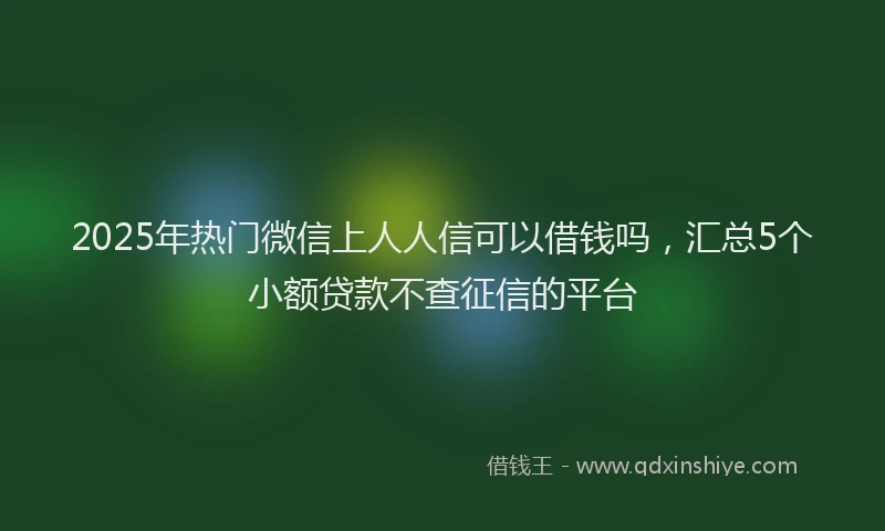 2025年热门微信上人人信可以借钱吗，汇总5个小额贷款不查征信的平台