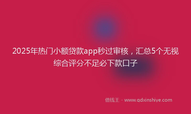 2025年热门小额贷款app秒过审核，汇总5个无视综合评分不足必下款口子