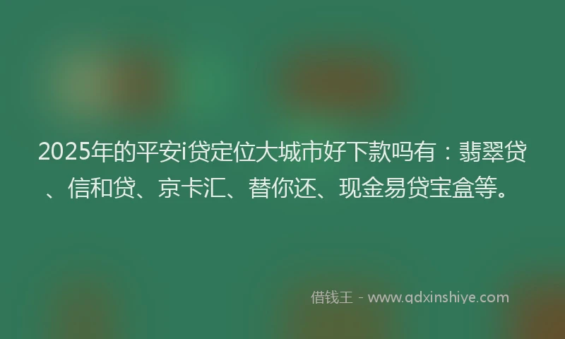 2025年的平安i贷定位大城市好下款吗有：翡翠贷、信和贷、京卡汇、替你还、现金易贷宝盒等。