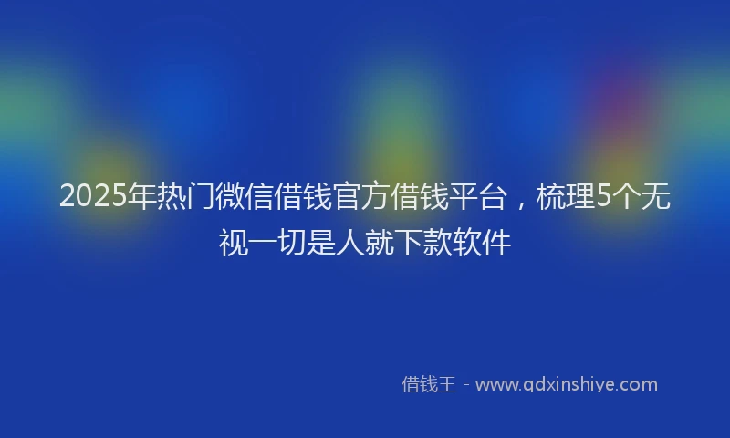 2025年热门微信借钱官方借钱平台,梳理5个无视一切是人就下款软件