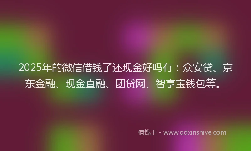 2025年的微信借钱了还现金好吗有：众安贷、京东金融、现金直融、团贷网、智享宝钱包等。
