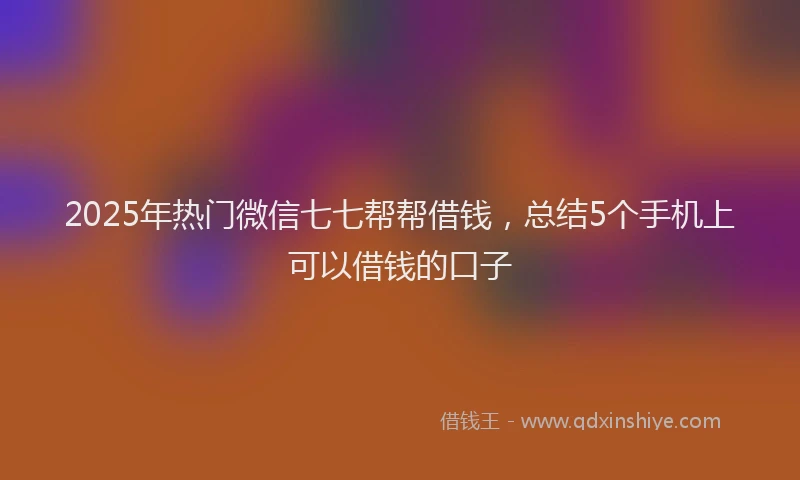 2025年热门微信七七帮帮借钱，总结5个手机上可以借钱的口子