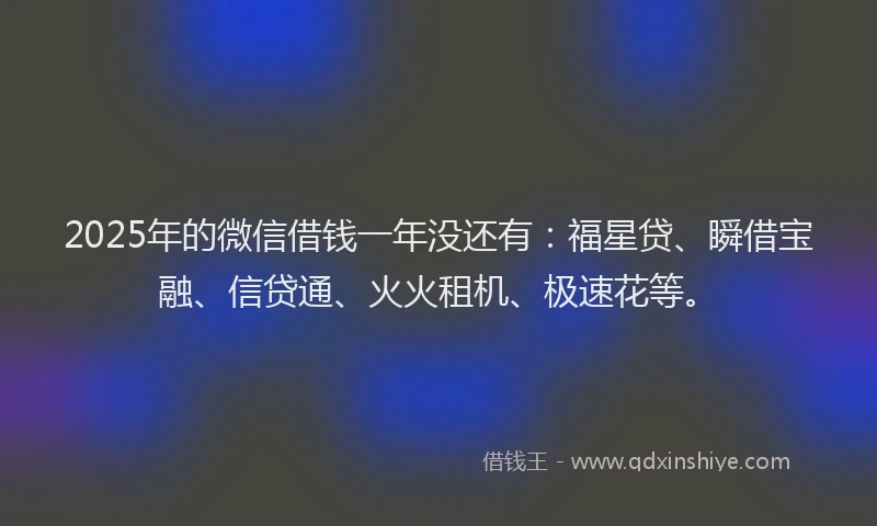 2025年的微信借钱一年没还有：福星贷、瞬借宝融、信贷通、火火租机、极速花等。