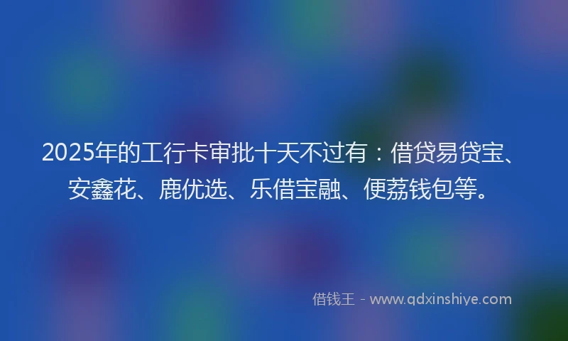 2025年的工行卡审批十天不过有:借贷易贷宝、安鑫花、鹿优选、乐借宝融、便荔钱包等。