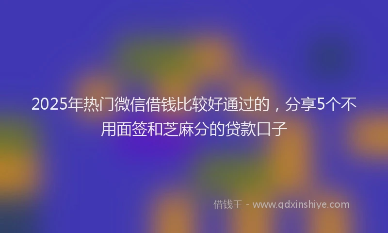 2025年热门微信借钱比较好通过的，分享5个不用面签和芝麻分的贷款口子