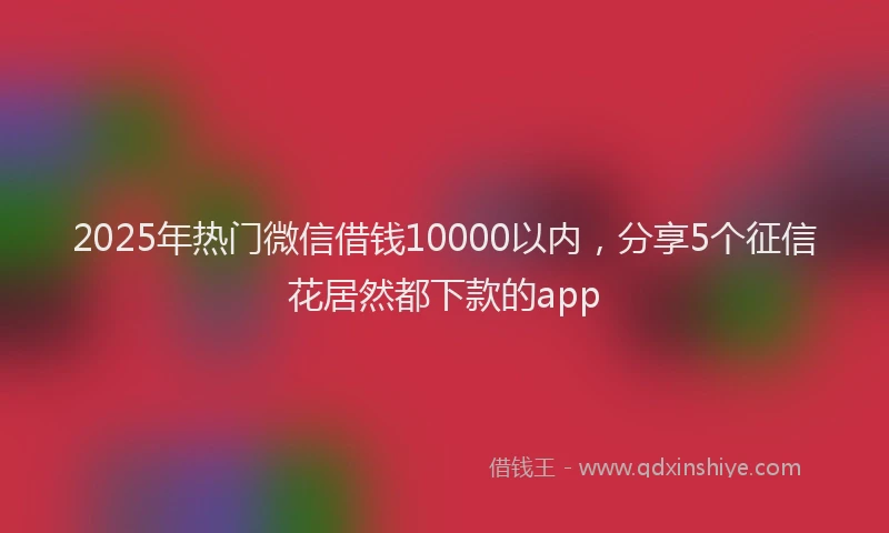 2025年热门微信借钱10000以内，分享5个征信花居然都下款的app