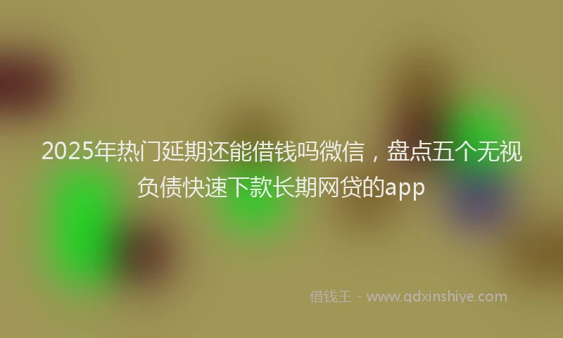 2025年热门延期还能借钱吗微信，盘点五个无视负债快速下款长期网贷的app