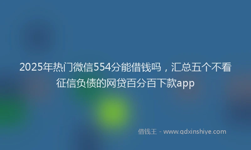 2025年热门微信554分能借钱吗，汇总五个不看征信负债的网贷百分百下款app
