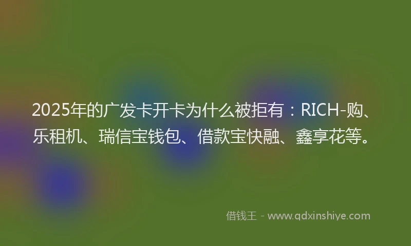 2025年的广发卡开卡为什么被拒有：RICH-购、乐租机、瑞信宝钱包、借款宝快融、鑫享花等。