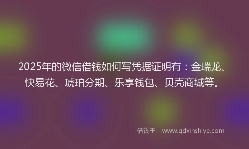 2025年的微信借钱如何写凭据证明有：金瑞龙、快易花、琥珀分期、乐享钱包、贝壳商城等。