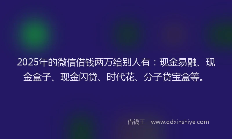 2025年的微信借钱两万给别人有：现金易融、现金盒子、现金闪贷、时代花、分子贷宝盒等。