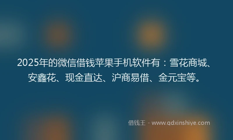2025年的微信借钱苹果手机软件有：雪花商城、安鑫花、现金直达、沪商易借、金元宝等。