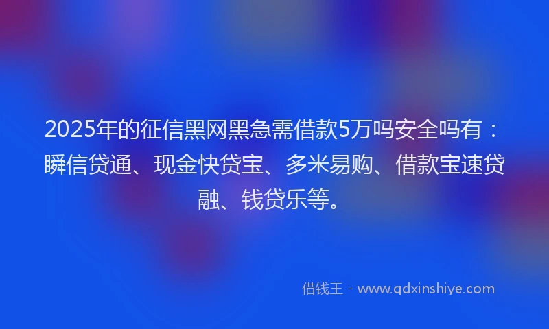 2025年的征信黑网黑急需借款5万吗安全吗有：瞬信贷通、现金快贷宝、多米易购、借款宝速贷融、钱贷乐等。
