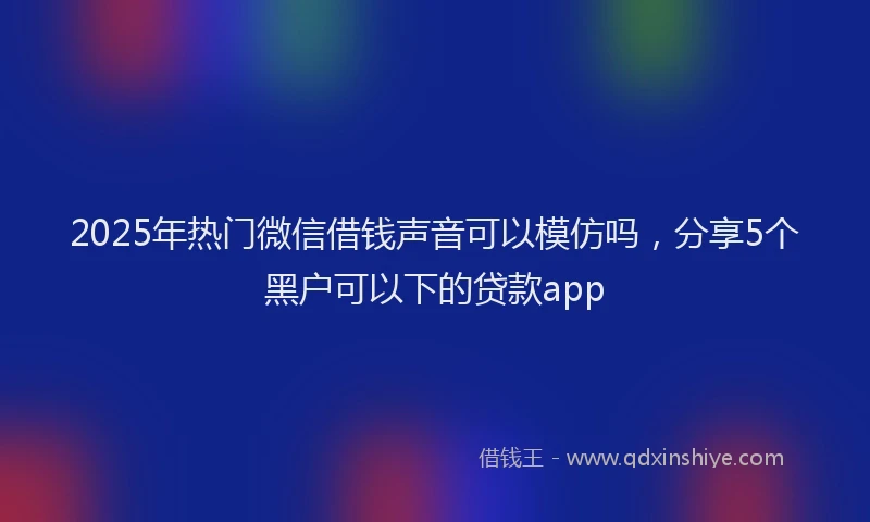 2025年热门微信借钱声音可以模仿吗，分享5个黑户可以下的贷款app