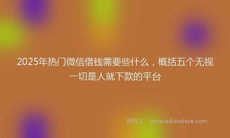 2025年热门微信借钱需要些什么，概括五个无视一切是人就下款的平台