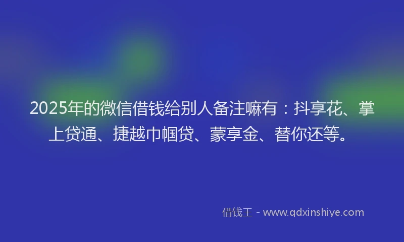 2025年的微信借钱给别人备注嘛有：抖享花、掌上贷通、捷越巾帼贷、蒙享金、替你还等。