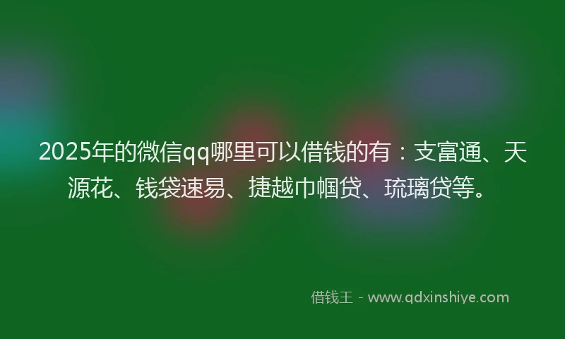 2025年的微信qq哪里可以借钱的有：支富通、天源花、钱袋速易、捷越巾帼贷、琉璃贷等。