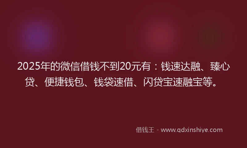 2025年的微信借钱不到20元有：钱速达融、臻心贷、便捷钱包、钱袋速借、闪贷宝速融宝等。