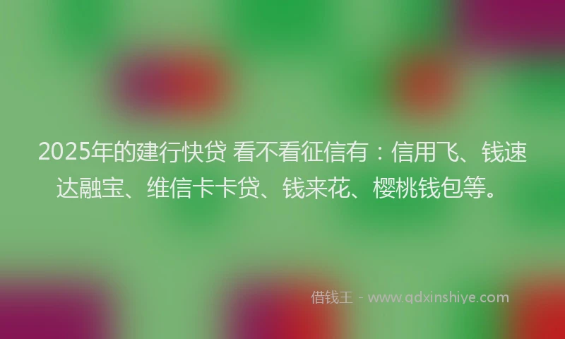 2025年的建行快贷 看不看征信有：信用飞、钱速达融宝、维信卡卡贷、钱来花、樱桃钱包等。