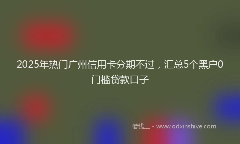 2025年热门广州信用卡分期不过，汇总5个黑户0门槛贷款口子