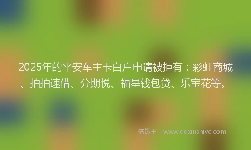 2025年的平安车主卡白户申请被拒有：彩虹商城、拍拍速借、分期悦、福星钱包贷、乐宝花等。