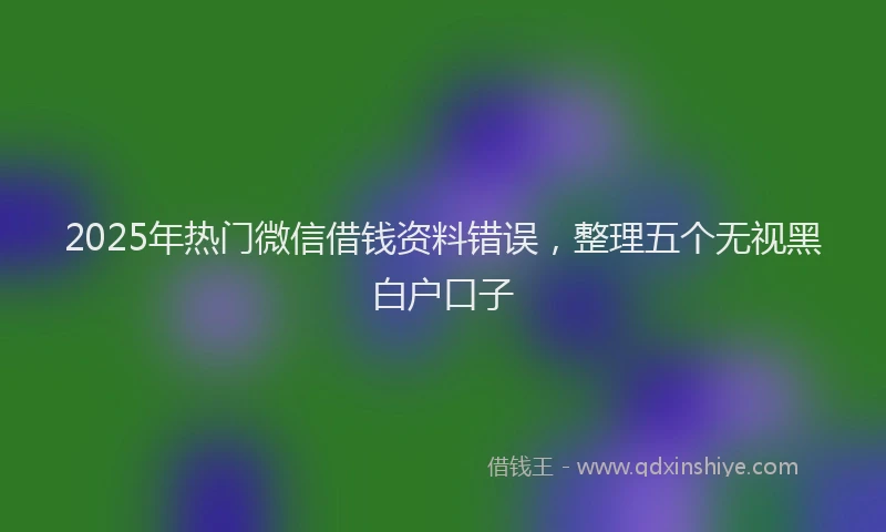 2025年热门微信借钱资料错误，整理五个无视黑白户口子