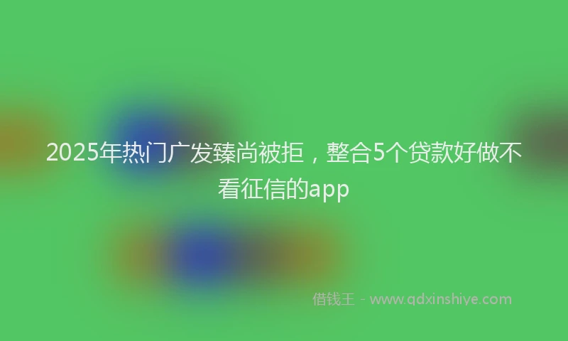 2025年热门广发臻尚被拒，整合5个贷款好做不看征信的app