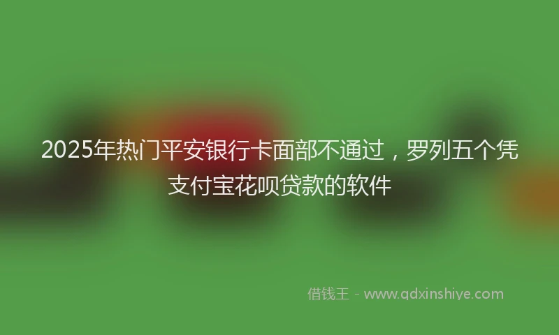 2025年热门平安银行卡面部不通过，罗列五个凭支付宝花呗贷款的软件