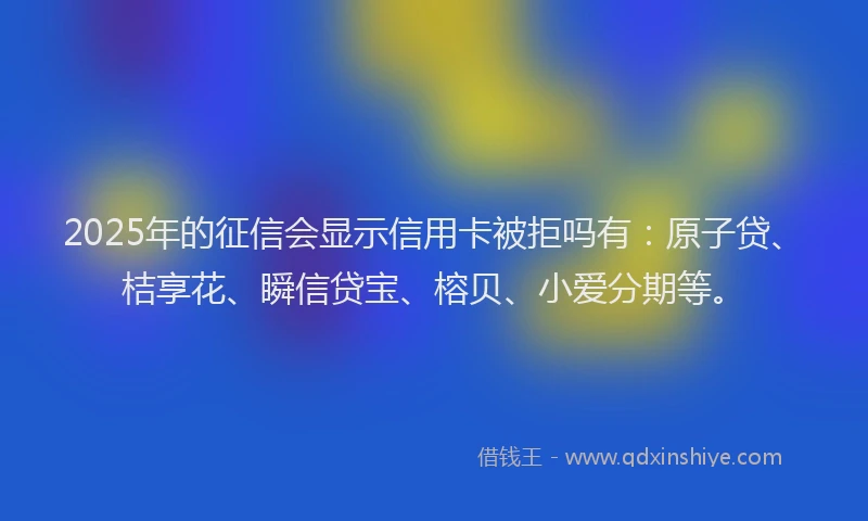 2025年的征信会显示信用卡被拒吗有：原子贷、桔享花、瞬信贷宝、榕贝、小爱分期等。