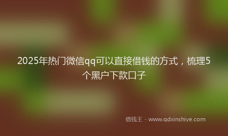 2025年热门微信qq可以直接借钱的方式，梳理5个黑户下款口子