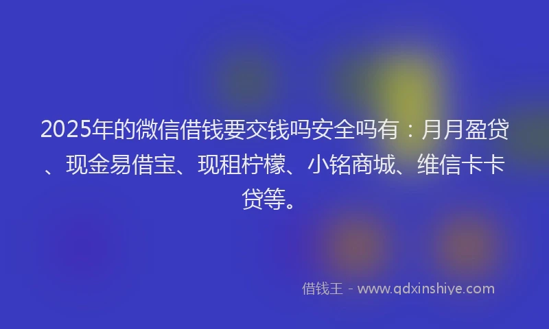 2025年的微信借钱要交钱吗安全吗有：月月盈贷、现金易借宝、现租柠檬、小铭商城、维信卡卡贷等。