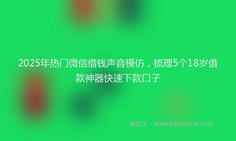 2025年热门微信借钱声音模仿，梳理5个18岁借款神器快速下款口子