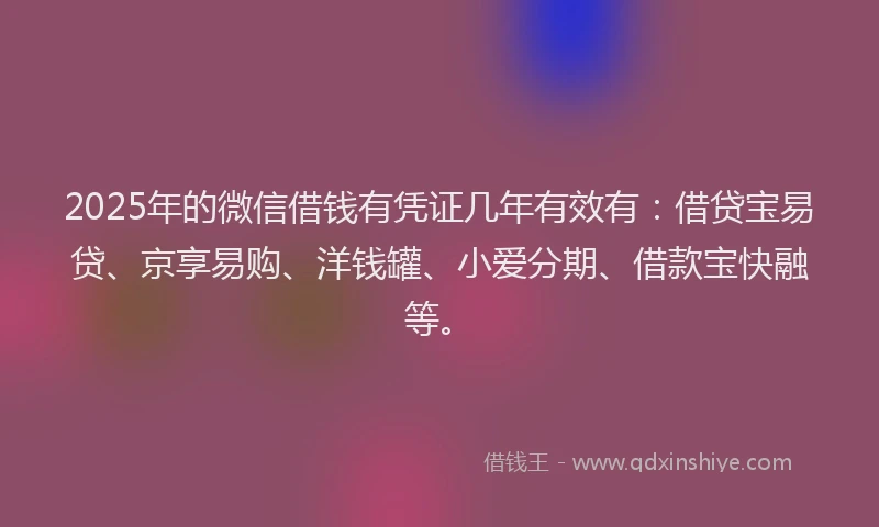 2025年的微信借钱有凭证几年有效有：借贷宝易贷、京享易购、洋钱罐、小爱分期、借款宝快融等。