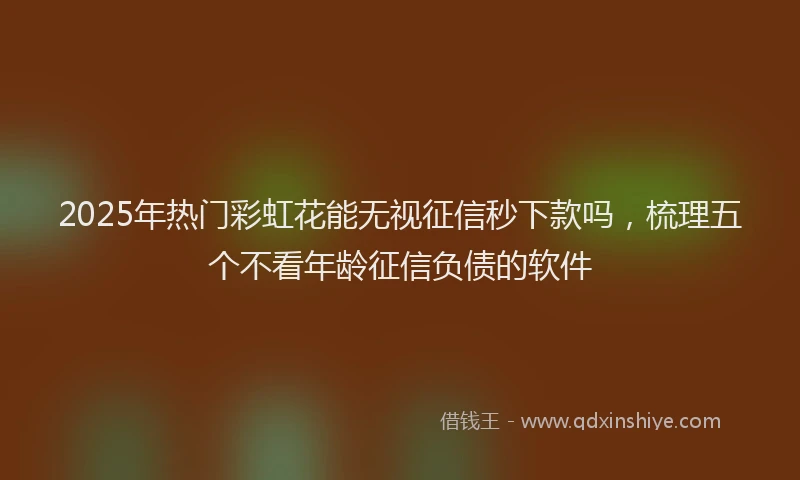 2025年热门彩虹花能无视征信秒下款吗，梳理五个不看年龄征信负债的软件
