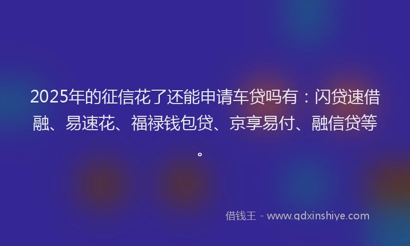 2025年的征信花了还能申请车贷吗有：闪贷速借融、易速花、福禄钱包贷、京享易付、融信贷等。