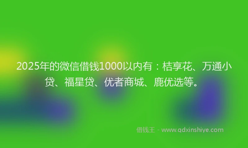2025年的微信借钱1000以内有：桔享花、万通小贷、福星贷、优者商城、鹿优选等。