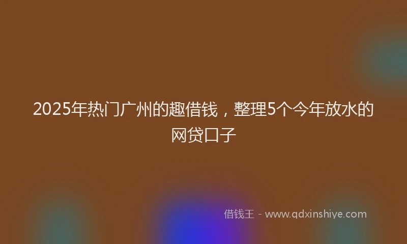 2025年热门广州的趣借钱，整理5个今年放水的网贷口子
